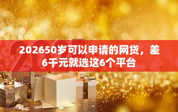 202650岁可以申请的网贷，差6千元就选这6个平台