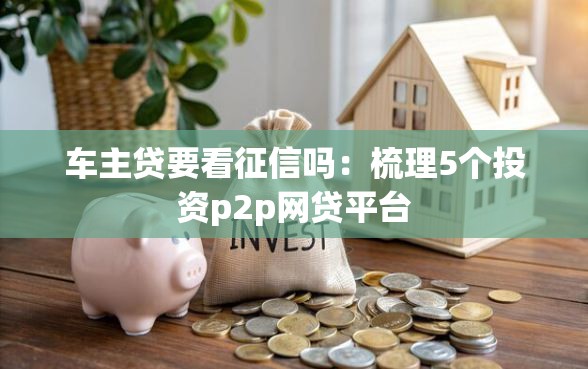 车主贷要看征信吗：梳理5个投资p2p网贷平台