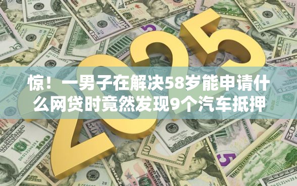 惊！一男子在解决58岁能申请什么网贷时竟然发现9个汽车抵押贷款平台，事后分享了出来