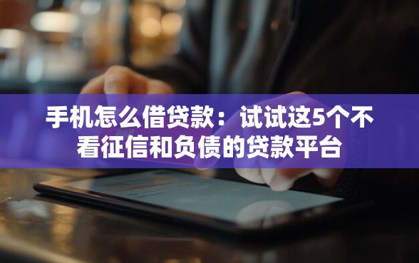 手机怎么借贷款：试试这5个不看征信和负债的贷款平台