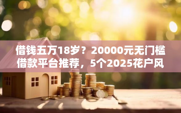 借钱五万18岁？20000元无门槛借款平台推荐，5个2025花户风控必过的口子论坛盘点