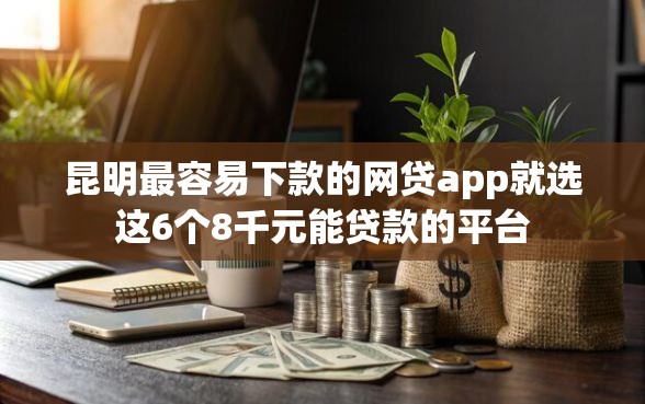昆明最容易下款的网贷app就选这6个8千元能贷款的平台