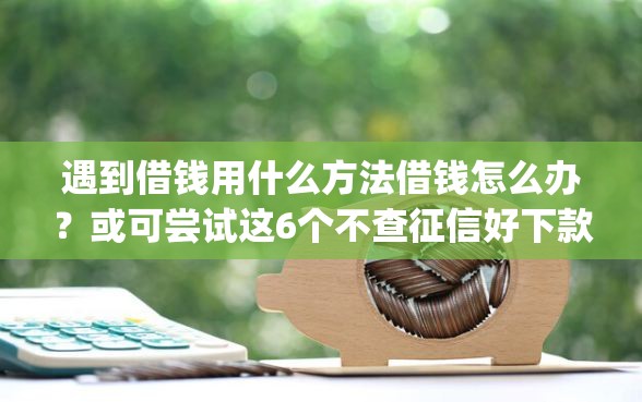 遇到借钱用什么方法借钱怎么办？或可尝试这6个不查征信好下款的网贷app