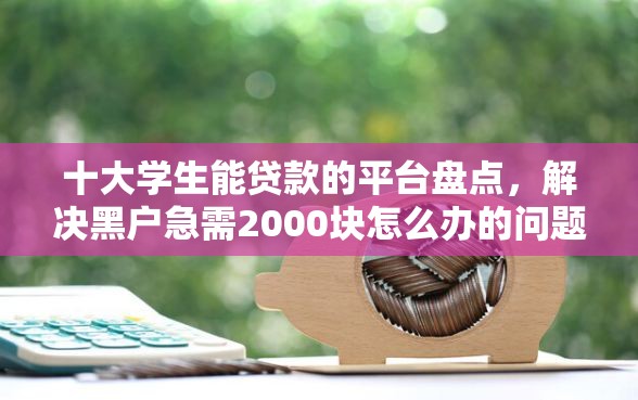 十大学生能贷款的平台盘点，解决黑户急需2000块怎么办的问题