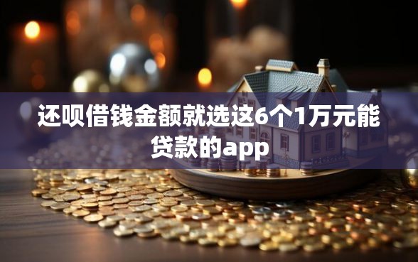 还呗借钱金额就选这6个1万元能贷款的app