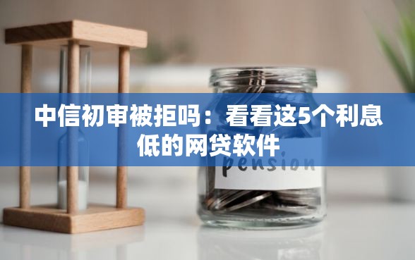 中信初审被拒吗：看看这5个利息低的网贷软件
