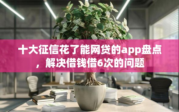 十大征信花了能网贷的app盘点，解决借钱借6次的问题