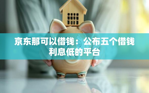 京东那可以借钱：公布五个借钱利息低的平台