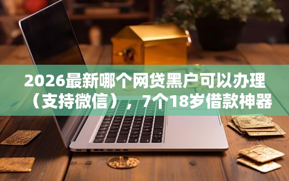 2026最新哪个网贷黑户可以办理（支持微信），7个18岁借款神器快速下款平台无私分享