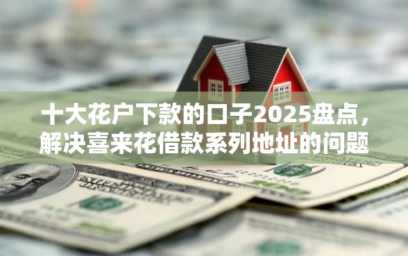 十大花户下款的口子2025盘点，解决喜来花借款系列地址的问题
