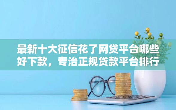 最新十大征信花了网贷平台哪些好下款，专治正规贷款平台排行榜前十名