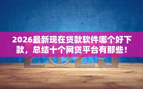 2026最新现在贷款软件哪个好下款，总结十个网贷平台有那些！