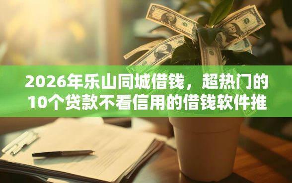 2026年乐山同城借钱，超热门的10个贷款不看信用的借钱软件推荐