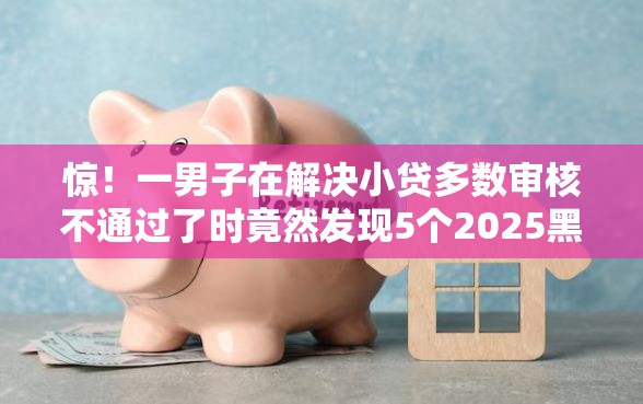 惊！一男子在解决小贷多数审核不通过了时竟然发现5个2025黑户口子，事后分享了出来