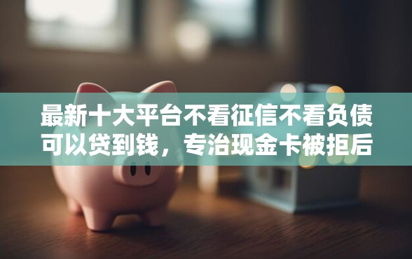 最新十大平台不看征信不看负债可以贷到钱，专治现金卡被拒后额度为零