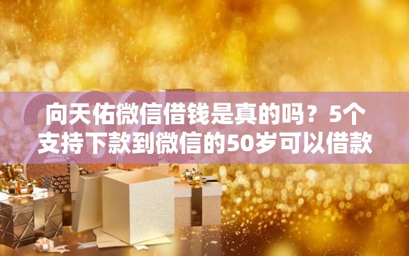 向天佑微信借钱是真的吗？5个支持下款到微信的50岁可以借款的网贷平台
