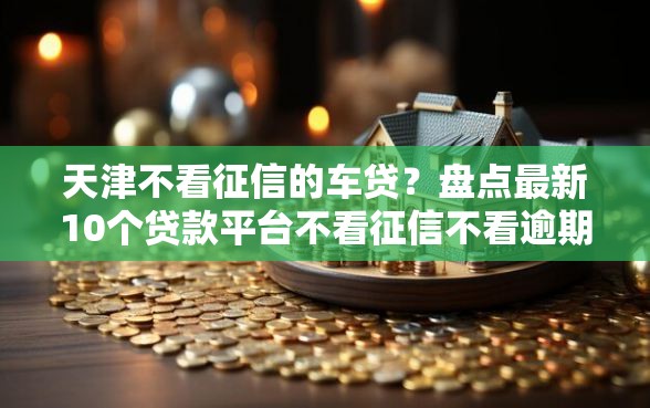 天津不看征信的车贷？盘点最新10个贷款平台不看征信不看逾期