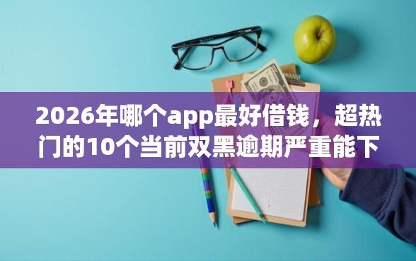 2026年哪个app最好借钱，超热门的10个当前双黑逾期严重能下款的平台推荐