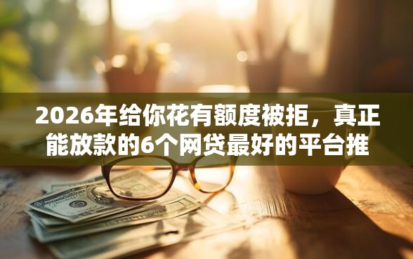 2026年给你花有额度被拒，真正能放款的6个网贷最好的平台推荐