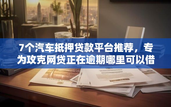 7个汽车抵押贷款平台推荐，专为攻克网贷正在逾期哪里可以借钱难题