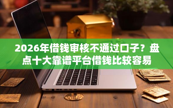 2026年借钱审核不通过口子？盘点十大靠谱平台借钱比较容易