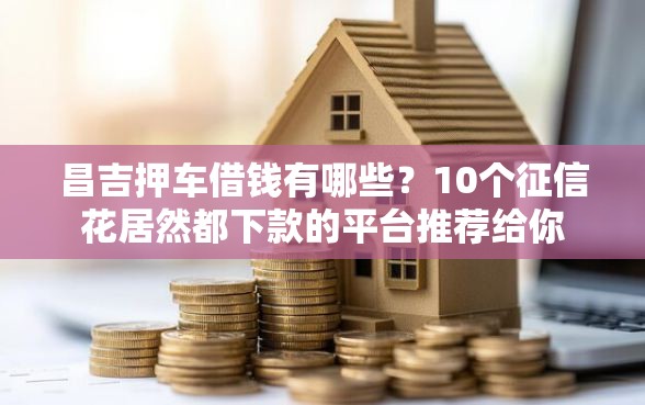 昌吉押车借钱有哪些？10个征信花居然都下款的平台推荐给你