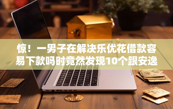 惊！一男子在解决乐优花借款容易下款吗时竟然发现10个跟安逸花差不多的平台，事后分享了出来