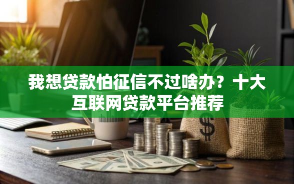 我想贷款怕征信不过啥办？十大互联网贷款平台推荐