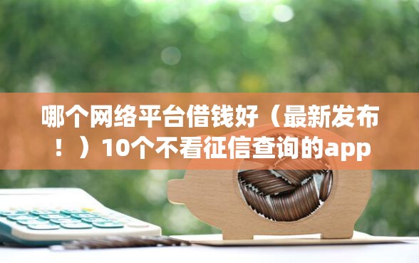哪个网络平台借钱好（最新发布！）10个不看征信查询的app