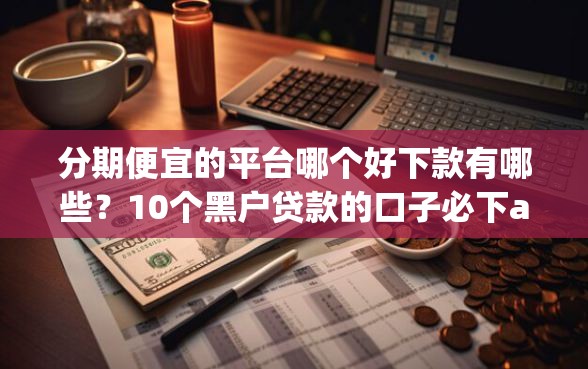 分期便宜的平台哪个好下款有哪些？10个黑户贷款的口子必下app推荐给你