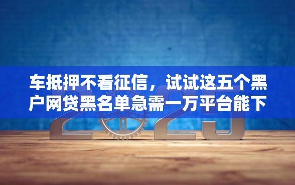 车抵押不看征信，试试这五个黑户网贷黑名单急需一万平台能下款