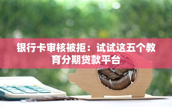 银行卡审核被拒：试试这五个教育分期贷款平台