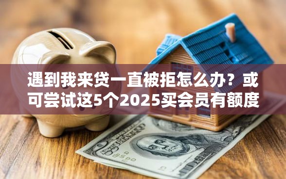 遇到我来贷一直被拒怎么办？或可尝试这5个2025买会员有额度的口子