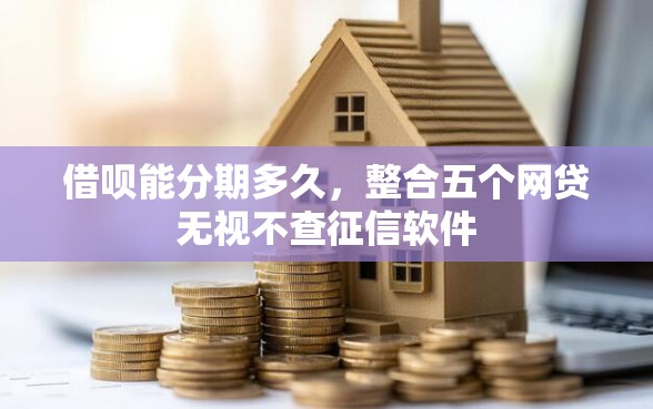 借呗能分期多久，整合五个网贷无视不查征信软件