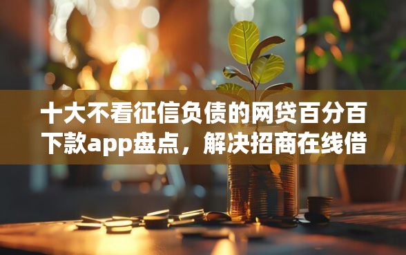十大不看征信负债的网贷百分百下款app盘点，解决招商在线借钱的问题