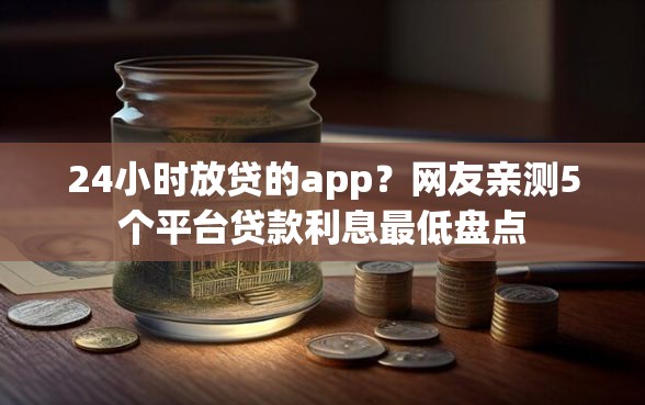 24小时放贷的app？网友亲测5个平台贷款利息最低盘点