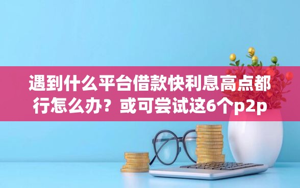 遇到什么平台借款快利息高点都行怎么办？或可尝试这6个p2p网贷平台