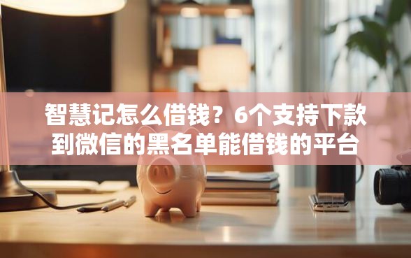 智慧记怎么借钱？6个支持下款到微信的黑名单能借钱的平台