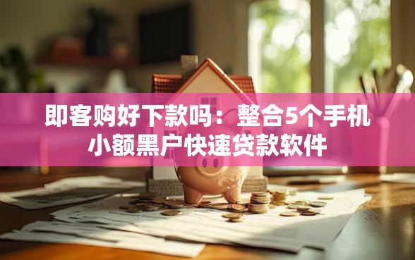 即客购好下款吗：整合5个手机小额黑户快速贷款软件