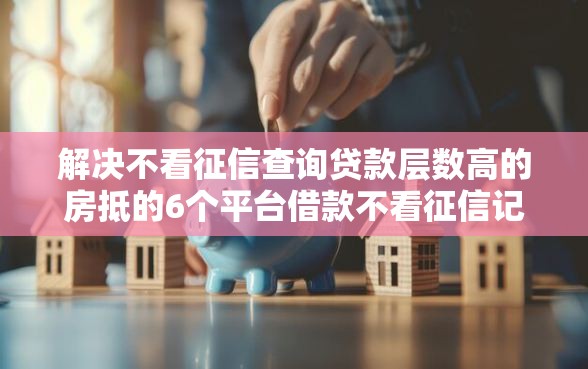 解决不看征信查询贷款层数高的房抵的6个平台借款不看征信记录分享