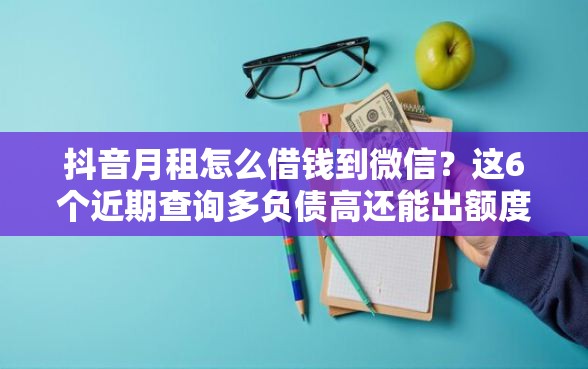 抖音月租怎么借钱到微信？这6个近期查询多负债高还能出额度的口子值得一试