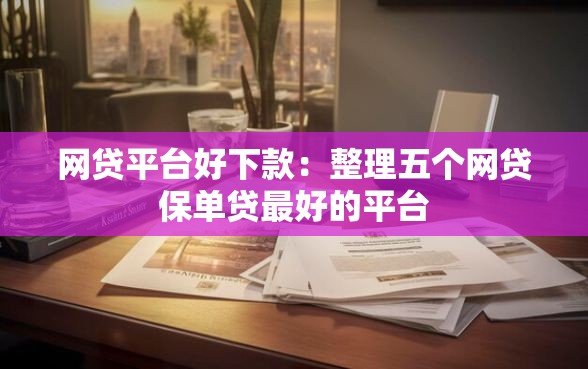 网贷平台好下款：整理五个网贷保单贷最好的平台