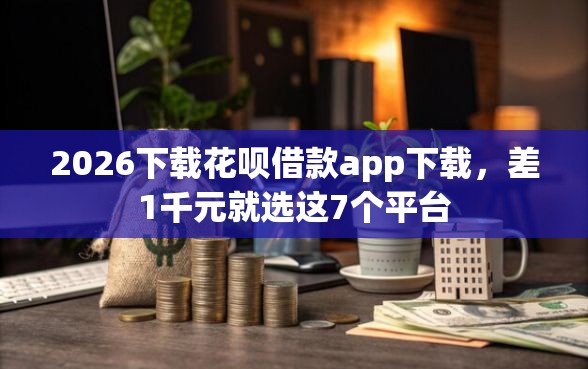 2026下载花呗借款app下载，差1千元就选这7个平台