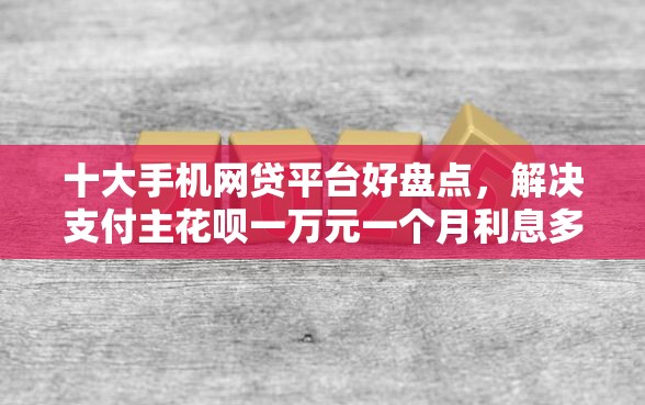 十大手机网贷平台好盘点，解决支付主花呗一万元一个月利息多少的问题