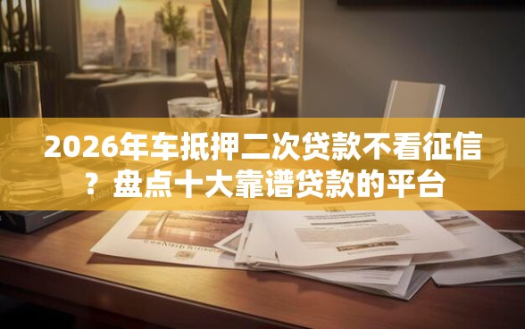 2026年车抵押二次贷款不看征信？盘点十大靠谱贷款的平台