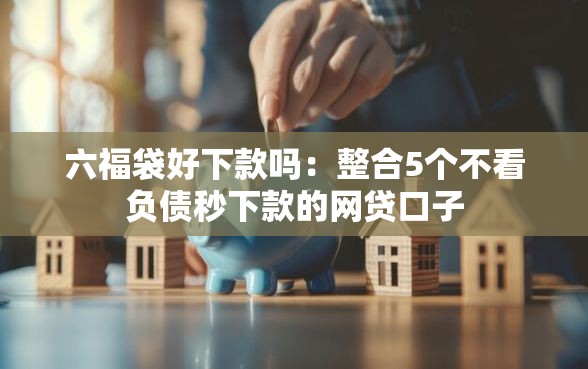 六福袋好下款吗：整合5个不看负债秒下款的网贷口子