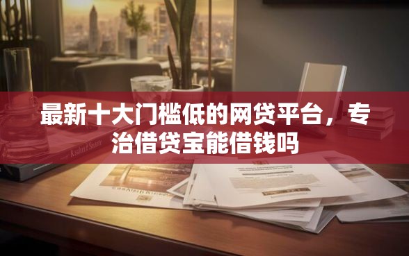 最新十大门槛低的网贷平台，专治借贷宝能借钱吗
