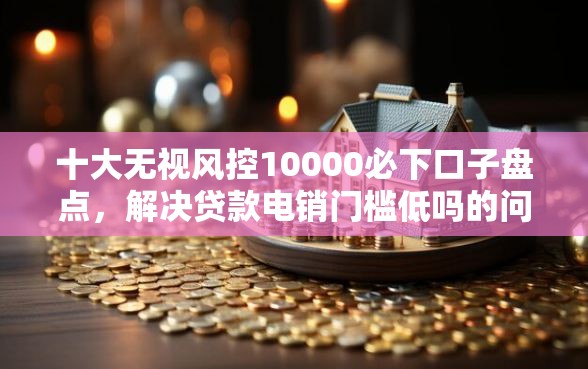 十大无视风控10000必下口子盘点，解决贷款电销门槛低吗的问题