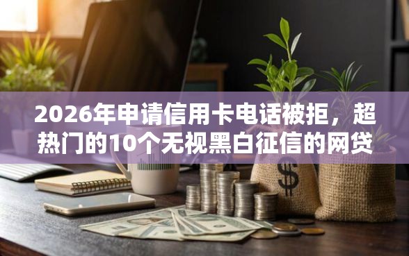 2026年申请信用卡电话被拒，超热门的10个无视黑白征信的网贷推荐