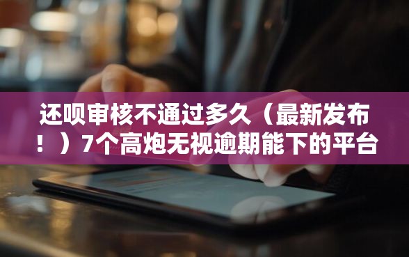 还呗审核不通过多久（最新发布！）7个高炮无视逾期能下的平台